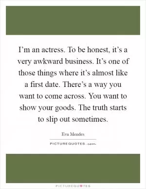 I’m an actress. To be honest, it’s a very awkward business. It’s one of those things where it’s almost like a first date. There’s a way you want to come across. You want to show your goods. The truth starts to slip out sometimes Picture Quote #1