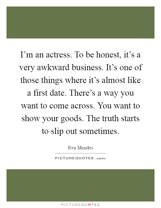I'm an actress. To be honest, it's a very awkward business. It's one of those things where it's almost like a first date. There's a way you want to come across. You want to show your goods. The truth starts to slip out sometimes. Picture Quote #1