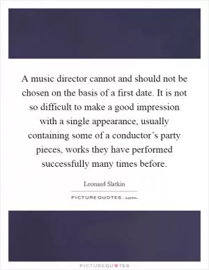 A music director cannot and should not be chosen on the basis of a first date. It is not so difficult to make a good impression with a single appearance, usually containing some of a conductor’s party pieces, works they have performed successfully many times before Picture Quote #1