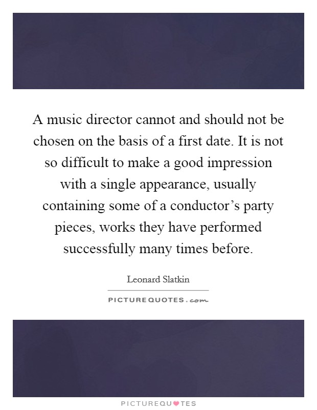 A music director cannot and should not be chosen on the basis of a first date. It is not so difficult to make a good impression with a single appearance, usually containing some of a conductor's party pieces, works they have performed successfully many times before. Picture Quote #1