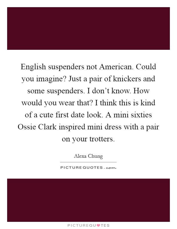 English suspenders not American. Could you imagine? Just a pair of knickers and some suspenders. I don't know. How would you wear that? I think this is kind of a cute first date look. A mini sixties Ossie Clark inspired mini dress with a pair on your trotters. Picture Quote #1