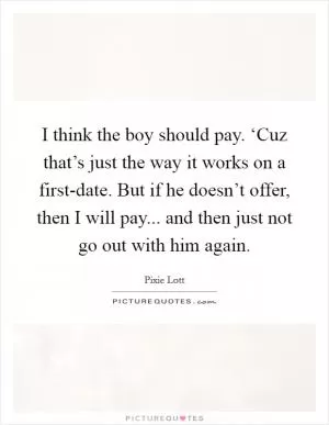 I think the boy should pay. ‘Cuz that’s just the way it works on a first-date. But if he doesn’t offer, then I will pay... and then just not go out with him again Picture Quote #1