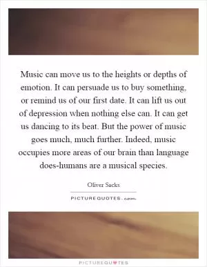 Music can move us to the heights or depths of emotion. It can persuade us to buy something, or remind us of our first date. It can lift us out of depression when nothing else can. It can get us dancing to its beat. But the power of music goes much, much further. Indeed, music occupies more areas of our brain than language does-humans are a musical species Picture Quote #1