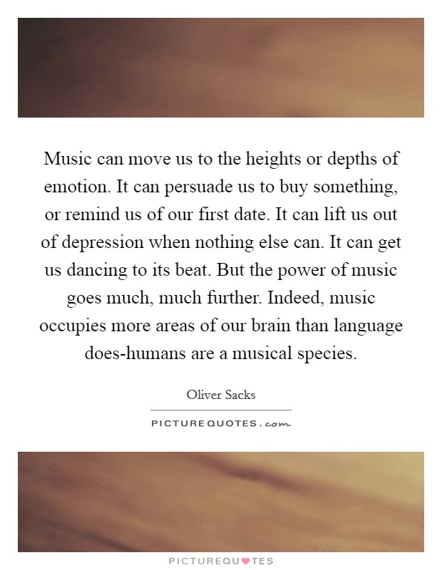 Music can move us to the heights or depths of emotion. It can persuade us to buy something, or remind us of our first date. It can lift us out of depression when nothing else can. It can get us dancing to its beat. But the power of music goes much, much further. Indeed, music occupies more areas of our brain than language does-humans are a musical species. Picture Quote #1