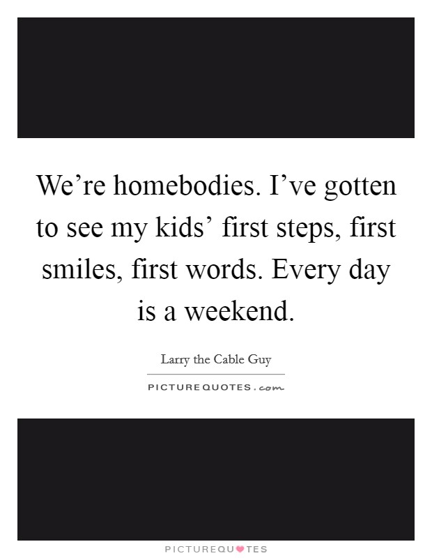 We're homebodies. I've gotten to see my kids' first steps, first smiles, first words. Every day is a weekend. Picture Quote #1