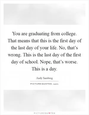 You are graduating from college. That means that this is the first day of the last day of your life. No, that’s wrong. This is the last day of the first day of school. Nope, that’s worse. This is a day Picture Quote #1
