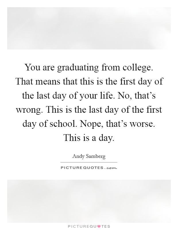 You are graduating from college. That means that this is the first day of the last day of your life. No, that's wrong. This is the last day of the first day of school. Nope, that's worse. This is a day. Picture Quote #1