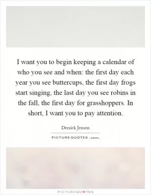 I want you to begin keeping a calendar of who you see and when: the first day each year you see buttercups, the first day frogs start singing, the last day you see robins in the fall, the first day for grasshoppers. In short, I want you to pay attention Picture Quote #1