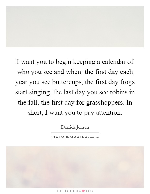 I want you to begin keeping a calendar of who you see and when: the first day each year you see buttercups, the first day frogs start singing, the last day you see robins in the fall, the first day for grasshoppers. In short, I want you to pay attention. Picture Quote #1