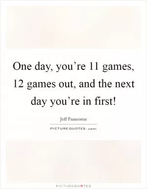 One day, you’re 11 games, 12 games out, and the next day you’re in first! Picture Quote #1