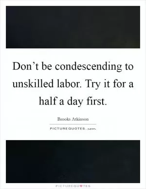 Don’t be condescending to unskilled labor. Try it for a half a day first Picture Quote #1