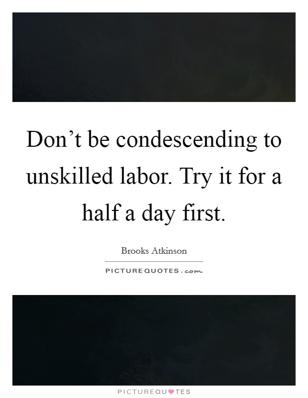 Don't be condescending to unskilled labor. Try it for a half a day first. Picture Quote #1
