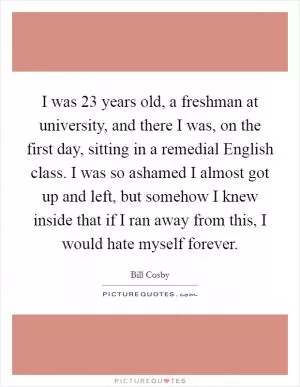 I was 23 years old, a freshman at university, and there I was, on the first day, sitting in a remedial English class. I was so ashamed I almost got up and left, but somehow I knew inside that if I ran away from this, I would hate myself forever Picture Quote #1