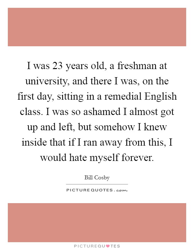 I was 23 years old, a freshman at university, and there I was, on the first day, sitting in a remedial English class. I was so ashamed I almost got up and left, but somehow I knew inside that if I ran away from this, I would hate myself forever. Picture Quote #1