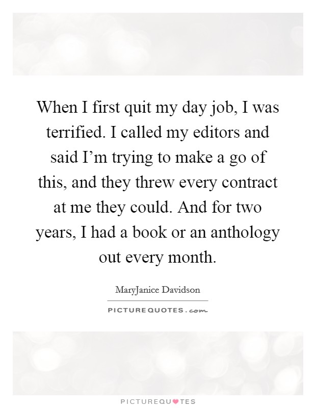 When I first quit my day job, I was terrified. I called my editors and said I'm trying to make a go of this, and they threw every contract at me they could. And for two years, I had a book or an anthology out every month. Picture Quote #1