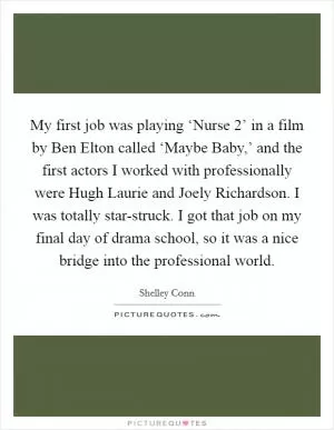 My first job was playing ‘Nurse 2’ in a film by Ben Elton called ‘Maybe Baby,’ and the first actors I worked with professionally were Hugh Laurie and Joely Richardson. I was totally star-struck. I got that job on my final day of drama school, so it was a nice bridge into the professional world Picture Quote #1