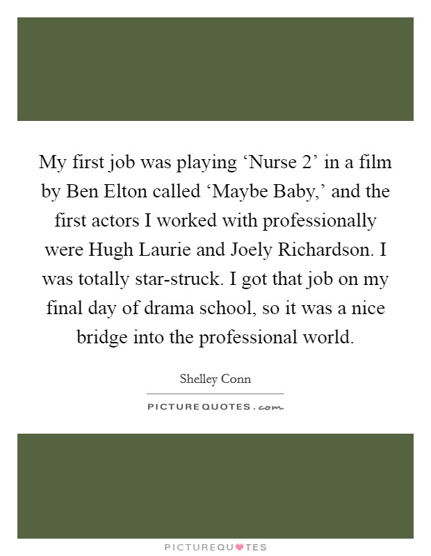 My first job was playing ‘Nurse 2' in a film by Ben Elton called ‘Maybe Baby,' and the first actors I worked with professionally were Hugh Laurie and Joely Richardson. I was totally star-struck. I got that job on my final day of drama school, so it was a nice bridge into the professional world. Picture Quote #1