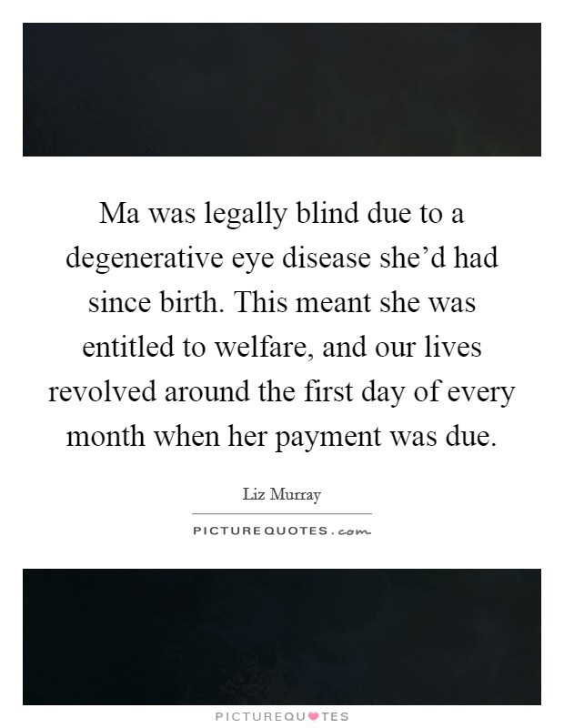 Ma was legally blind due to a degenerative eye disease she'd had since birth. This meant she was entitled to welfare, and our lives revolved around the first day of every month when her payment was due. Picture Quote #1