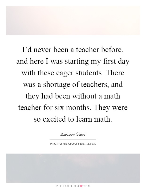 I'd never been a teacher before, and here I was starting my first day with these eager students. There was a shortage of teachers, and they had been without a math teacher for six months. They were so excited to learn math. Picture Quote #1
