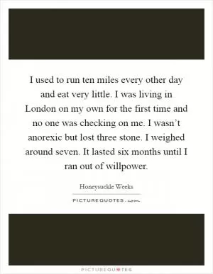 I used to run ten miles every other day and eat very little. I was living in London on my own for the first time and no one was checking on me. I wasn’t anorexic but lost three stone. I weighed around seven. It lasted six months until I ran out of willpower Picture Quote #1