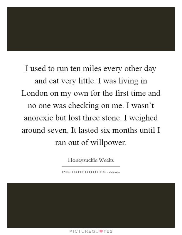 I used to run ten miles every other day and eat very little. I was living in London on my own for the first time and no one was checking on me. I wasn't anorexic but lost three stone. I weighed around seven. It lasted six months until I ran out of willpower. Picture Quote #1