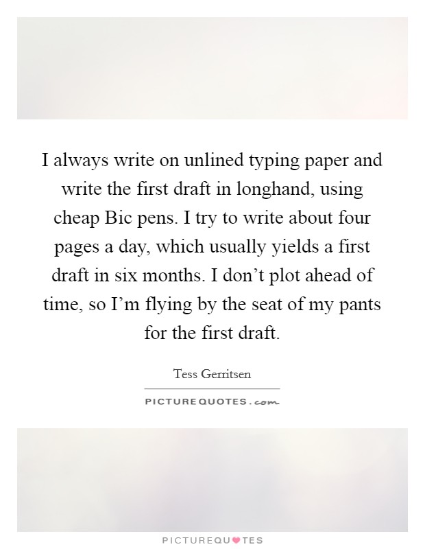 I always write on unlined typing paper and write the first draft in longhand, using cheap Bic pens. I try to write about four pages a day, which usually yields a first draft in six months. I don't plot ahead of time, so I'm flying by the seat of my pants for the first draft. Picture Quote #1