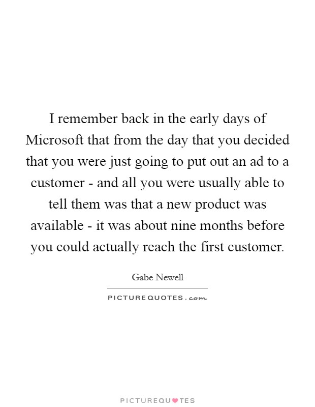 I remember back in the early days of Microsoft that from the day that you decided that you were just going to put out an ad to a customer - and all you were usually able to tell them was that a new product was available - it was about nine months before you could actually reach the first customer. Picture Quote #1