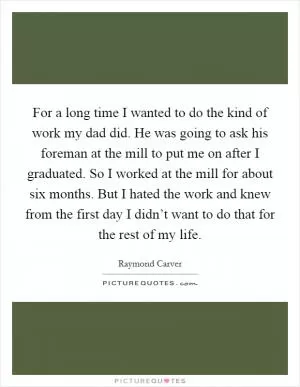For a long time I wanted to do the kind of work my dad did. He was going to ask his foreman at the mill to put me on after I graduated. So I worked at the mill for about six months. But I hated the work and knew from the first day I didn’t want to do that for the rest of my life Picture Quote #1