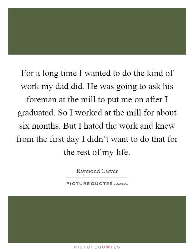 For a long time I wanted to do the kind of work my dad did. He was going to ask his foreman at the mill to put me on after I graduated. So I worked at the mill for about six months. But I hated the work and knew from the first day I didn't want to do that for the rest of my life. Picture Quote #1