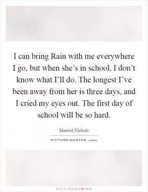 I can bring Rain with me everywhere I go, but when she’s in school, I don’t know what I’ll do. The longest I’ve been away from her is three days, and I cried my eyes out. The first day of school will be so hard Picture Quote #1
