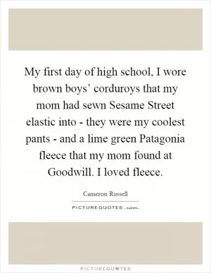 My first day of high school, I wore brown boys’ corduroys that my mom had sewn Sesame Street elastic into - they were my coolest pants - and a lime green Patagonia fleece that my mom found at Goodwill. I loved fleece Picture Quote #1