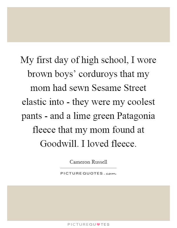 My first day of high school, I wore brown boys' corduroys that my mom had sewn Sesame Street elastic into - they were my coolest pants - and a lime green Patagonia fleece that my mom found at Goodwill. I loved fleece. Picture Quote #1
