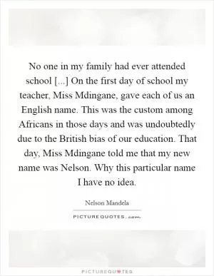 No one in my family had ever attended school [...] On the first day of school my teacher, Miss Mdingane, gave each of us an English name. This was the custom among Africans in those days and was undoubtedly due to the British bias of our education. That day, Miss Mdingane told me that my new name was Nelson. Why this particular name I have no idea Picture Quote #1