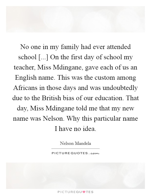 No one in my family had ever attended school [...] On the first day of school my teacher, Miss Mdingane, gave each of us an English name. This was the custom among Africans in those days and was undoubtedly due to the British bias of our education. That day, Miss Mdingane told me that my new name was Nelson. Why this particular name I have no idea. Picture Quote #1