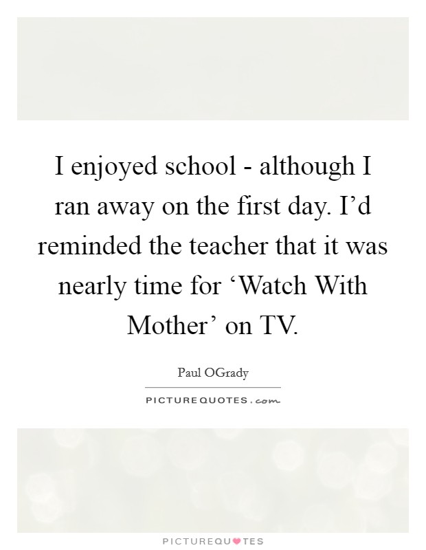 I enjoyed school - although I ran away on the first day. I'd reminded the teacher that it was nearly time for ‘Watch With Mother' on TV. Picture Quote #1