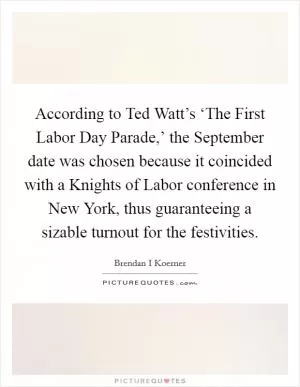 According to Ted Watt’s ‘The First Labor Day Parade,’ the September date was chosen because it coincided with a Knights of Labor conference in New York, thus guaranteeing a sizable turnout for the festivities Picture Quote #1