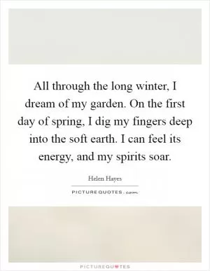 All through the long winter, I dream of my garden. On the first day of spring, I dig my fingers deep into the soft earth. I can feel its energy, and my spirits soar Picture Quote #1