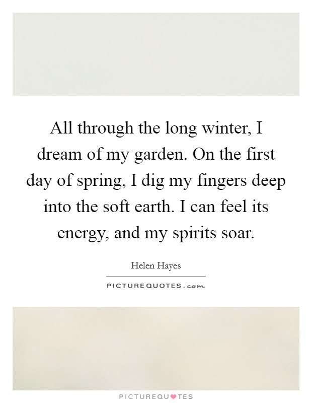 All through the long winter, I dream of my garden. On the first day of spring, I dig my fingers deep into the soft earth. I can feel its energy, and my spirits soar. Picture Quote #1