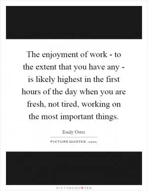 The enjoyment of work - to the extent that you have any - is likely highest in the first hours of the day when you are fresh, not tired, working on the most important things Picture Quote #1
