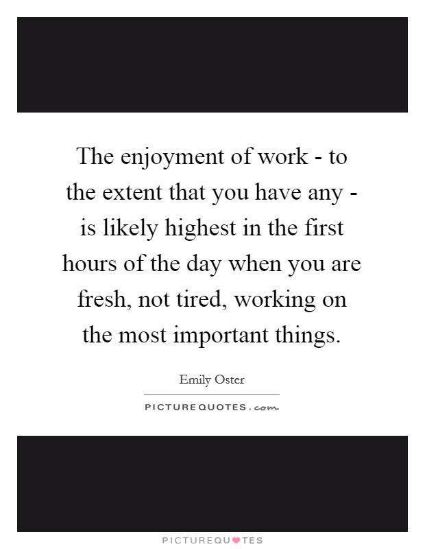 The enjoyment of work - to the extent that you have any - is likely highest in the first hours of the day when you are fresh, not tired, working on the most important things. Picture Quote #1