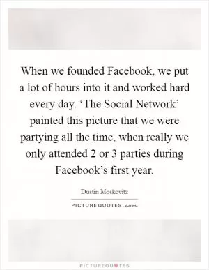 When we founded Facebook, we put a lot of hours into it and worked hard every day. ‘The Social Network’ painted this picture that we were partying all the time, when really we only attended 2 or 3 parties during Facebook’s first year Picture Quote #1