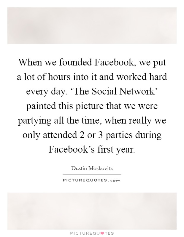 When we founded Facebook, we put a lot of hours into it and worked hard every day. ‘The Social Network' painted this picture that we were partying all the time, when really we only attended 2 or 3 parties during Facebook's first year. Picture Quote #1