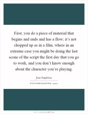 First, you do a piece of material that begins and ends and has a flow; it’s not chopped up as in a film, where in an extreme case you might be doing the last scene of the script the first day that you go to work, and you don’t know enough about the character you’re playing Picture Quote #1