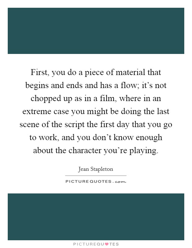 First, you do a piece of material that begins and ends and has a flow; it's not chopped up as in a film, where in an extreme case you might be doing the last scene of the script the first day that you go to work, and you don't know enough about the character you're playing. Picture Quote #1