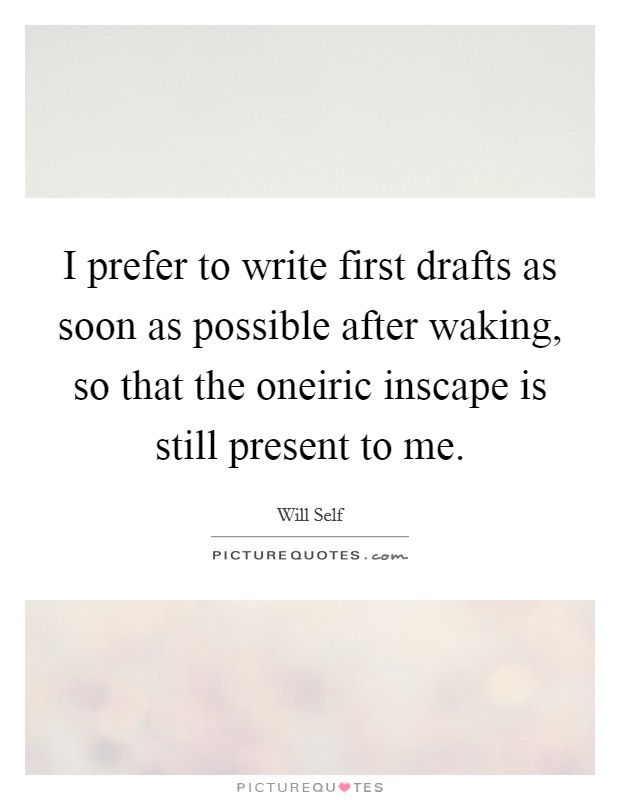 I prefer to write first drafts as soon as possible after waking, so that the oneiric inscape is still present to me. Picture Quote #1