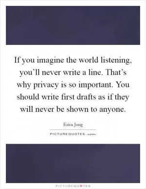 If you imagine the world listening, you’ll never write a line. That’s why privacy is so important. You should write first drafts as if they will never be shown to anyone Picture Quote #1