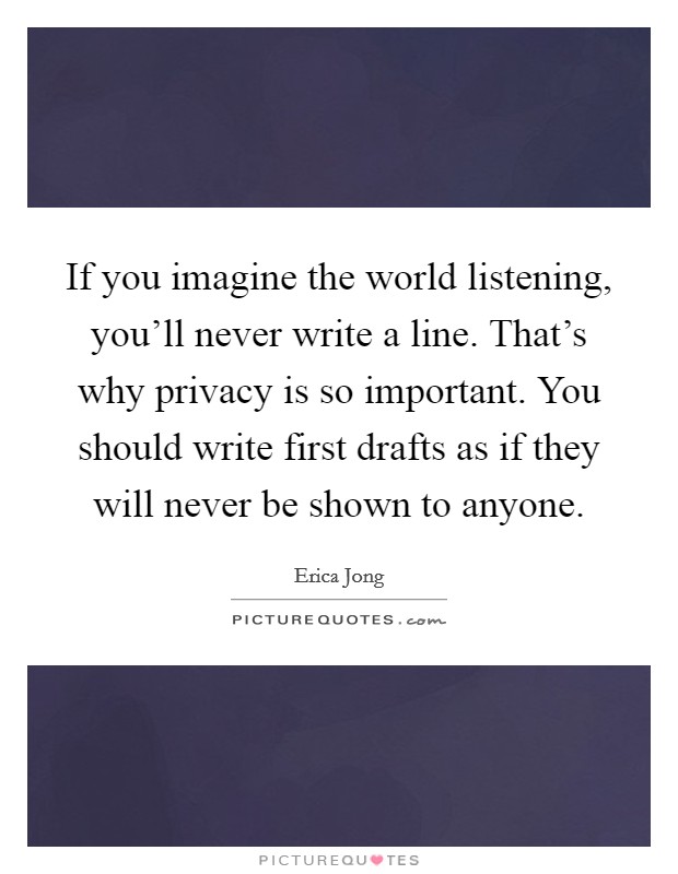 If you imagine the world listening, you'll never write a line. That's why privacy is so important. You should write first drafts as if they will never be shown to anyone. Picture Quote #1