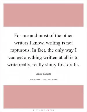 For me and most of the other writers I know, writing is not rapturous. In fact, the only way I can get anything written at all is to write really, really shitty first drafts Picture Quote #1