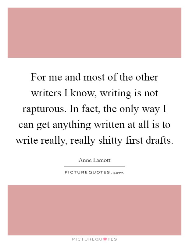 For me and most of the other writers I know, writing is not rapturous. In fact, the only way I can get anything written at all is to write really, really shitty first drafts. Picture Quote #1