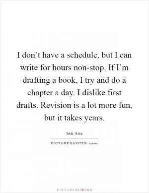 I don’t have a schedule, but I can write for hours non-stop. If I’m drafting a book, I try and do a chapter a day. I dislike first drafts. Revision is a lot more fun, but it takes years Picture Quote #1